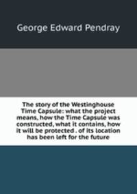The story of the Westinghouse Time Capsule: what the project means, how the Time Capsule was constructed, what it contains, how it will be protected . of its location has been left for the future