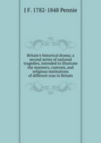 Britain's historical drama; a second series of national tragedies, intended to illustrate the manners, customs, and religious institutions of different eras in Britain