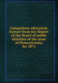 Compulsory education. Extract from the Report of the Board of public charities of the state of Pennsylvania, for 1871