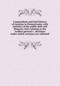 Compendium and brief history of taxation in Pennsylvania, with statistics of the public debt and finances; facts relating to the Auditor general's . decisions under which revenues are collected