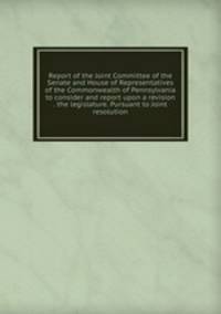 Report of the Joint Committee of the Senate and House of Representatives of the Commonwealth of Pennsylvania to consider and report upon a revision . the legislature. Pursuant to Joint resolution