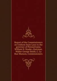 Report of the Commissioners on Uniform State Laws to the governor of Pennsylvania. William H. Staake, chairman. Walter George Smith, C. La Rue Munson, Commissioners