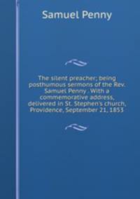The silent preacher; being posthumous sermons of the Rev. Samuel Penny . With a commemorative address, delivered in St. Stephen's church, Providence, September 21, 1853