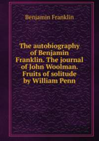 The autobiography of Benjamin Franklin. The journal of John Woolman. Fruits of solitude by William Penn