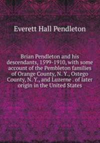 Brian Pendleton and his descendants, 1599-1910, with some account of the Pembleton families of Orange County, N. Y., Ostego County, N. Y., and Luzerne . of later origin in the United States