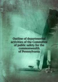 Outline of departmental activities of the Committee of public safety for the commonwealth of Pennsylvania