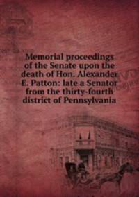 Memorial proceedings of the Senate upon the death of Hon. Alexander E. Patton: late a Senator from the thirty-fourth district of Pennsylvania