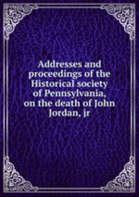 Addresses and proceedings of the Historical society of Pennsylvania, on the death of John Jordan, jr.
