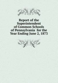 Report of the Superintendent of Common Schools of Pennsylvania for the Year Ending June 2, 1873