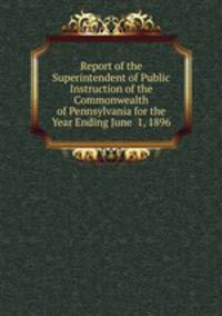 Report of the Superintendent of Public Instruction of the Commonwealth of Pennsylvania for the Year Ending June 1, 1896