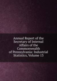 Annual Report of the Secretary of Internal Affairs of the Commonwealth of Pennsylvania: Industrial Statistics, Volume 13