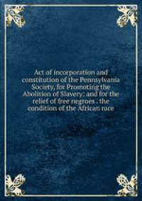 Act of incorporation and constitution of the Pennsylvania Society, for Promoting the Abolition of Slavery: and for the relief of free negroes . the condition of the African race