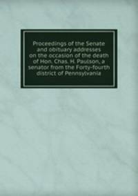Proceedings of the Senate and obituary addresses on the occasion of the death of Hon. Chas. H. Paulson, a senator from the Forty-fourth district of Pennsylvania
