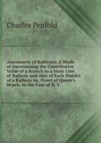 Assessment of Railways: A Mode of Ascertaining the Contributive Value of a Branch to a Main Line of Railway and Also of Each District of a Railway to . Court of Queen's Bench, in the Case of R. V.