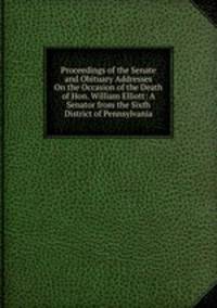 Proceedings of the Senate and Obituary Addresses On the Occasion of the Death of Hon. William Elliott: A Senator from the Sixth District of Pennsylvania