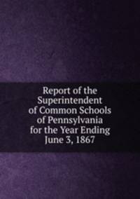 Report of the Superintendent of Common Schools of Pennsylvania for the Year Ending June 3, 1867