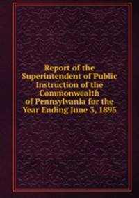 Report of the Superintendent of Public Instruction of the Commonwealth of Pennsylvania for the Year Ending June 3, 1895
