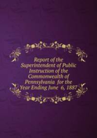 Report of the Superintendent of Public Instruction of the Commonwealth of Pennsylvania for the Year Ending June 6, 1887