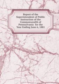 Report of the Superintendent of Public Instruction of the Commonwealth of Pennsylvania for the Year Ending June 6, 1881