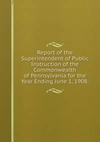 Report of the Superintendent of Public Instruction of the Commonwealth of Pennsylvania for the Year Ending June 1, 1908,