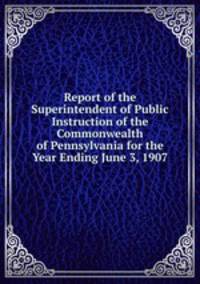 Report of the Superintendent of Public Instruction of the Commonwealth of Pennsylvania for the Year Ending June 3, 1907