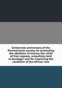 Centennial anniversary of the Pennsylvania society, for promoting the abolition of slavery, the relief of free negroes, unlawfully held in bondage: and for improving the condition of the African race
