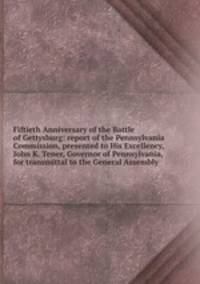 Fiftieth Anniversary of the Battle of Gettysburg: report of the Pennsylvania Commission, presented to His Excellency, John K. Tener, Governor of Pennsylvania, for transmittal to the General Assembly