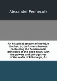 An historical account of the blue blanket; or, craftsmens banner: containing the fundamental principles of the good-town, with the powers and prerogatives of the crafts of Edinburgh, &amp;c