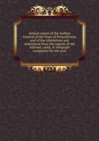 Annual report of the Auditor General of the State of Pennsylvania and of the tabulations and deductions from the reports of the railroad, canal, &amp; telegraph companies for the year