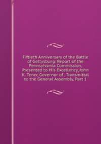 Fiftieth Anniversary of the Battle of Gettysburg: Report of the Pennsylvania Commission, Presented to His Excellency, John K. Tener, Governor of . Transmittal to the General Assembly, Part 1