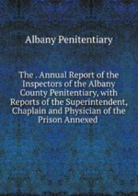 The . Annual Report of the Inspectors of the Albany County Penitentiary, with Reports of the Superintendent, Chaplain and Physician of the Prison Annexed .