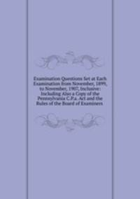 Examination Questions Set at Each Examination from November, 1899, to November, 1907, Inclusive: Including Also a Copy of the Pennsylvania C.P.a. Act and the Rules of the Board of Examiners .