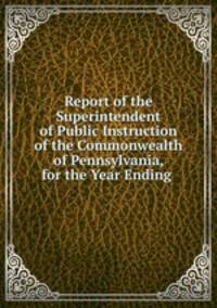 Report of the Superintendent of Public Instruction of the Commonwealth of Pennsylvania, for the Year Ending .