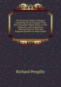 The Scripture Guide to Baptism: Containing All the Passages of the New Testament Which Relate to This Ordinance, with Explanatory Observations and . Rise and Supposed Benefits of Infant Baptis