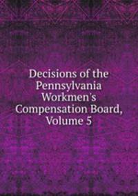 Decisions of the Pennsylvania Workmen's Compensation Board, Volume 5