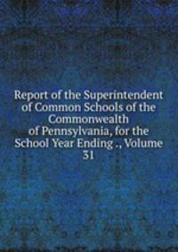 Report of the Superintendent of Common Schools of the Commonwealth of Pennsylvania, for the School Year Ending ., Volume 31