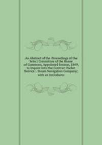 An Abstract of the Proceedings of the Select Committee of the House of Commons, Appointed Session, 1849, to Inquire Into the Contract Packet Service: . Steam Navigation Company; with an Introducto