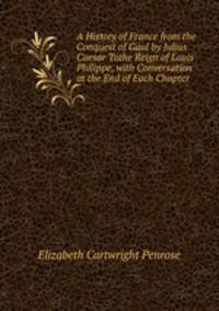 A History of France from the Conquest of Gaul by Julius Caesar Tothe Reign of Louis Philippe, with Conversation at the End of Each Chapter