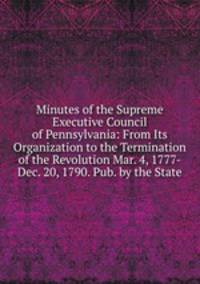 Minutes of the Supreme Executive Council of Pennsylvania: From Its Organization to the Termination of the Revolution Mar. 4, 1777-Dec. 20, 1790. Pub. by the State
