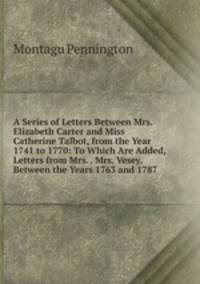 A Series of Letters Between Mrs. Elizabeth Carter and Miss Catherine Talbot, from the Year 1741 to 1770: To Which Are Added, Letters from Mrs. . Mrs. Vesey, Between the Years 1763 and 1787