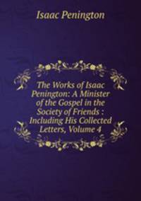 The Works of Isaac Penington: A Minister of the Gospel in the Society of Friends : Including His Collected Letters, Volume 4