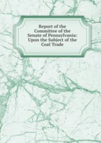 Report of the Committee of the Senate of Pennsylvania: Upon the Subject of the Coal Trade
