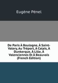 De Paris A Boulogne, A Saint-Valery, Au Treport, A Calais, A Dunkerque, A Lille, A Valenciennes Et A Beauvais (French Edition)