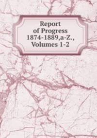 Report of Progress 1874-1889,a-Z., Volumes 1-2