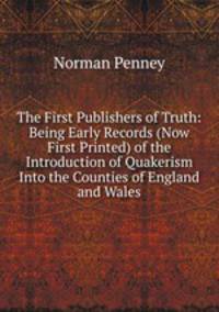 The First Publishers of Truth: Being Early Records (Now First Printed) of the Introduction of Quakerism Into the Counties of England and Wales