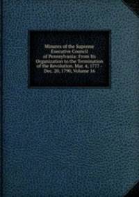 Minutes of the Supreme Executive Council of Pennsylvania: From Its Organization to the Termination of the Revolution. Mar. 4, 1777 - Dec. 20, 1790, Volume 16