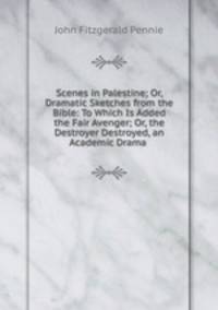 Scenes in Palestine; Or, Dramatic Sketches from the Bible: To Which Is Added the Fair Avenger; Or, the Destroyer Destroyed, an Academic Drama .