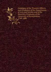 Catalogue of the Trustees Officers and Graduates of the Departments of Arts and Science and of the Honorary Graduates of the University of Pennsylvania, 1749-1880