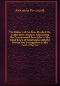 The History of the Blue Blanket: Or, Crafts-Men's Banner. Containing the Fundamental Principles of the Good Town of Edinburgh; with the Powers and Prerogatives of the Crafts Thereof