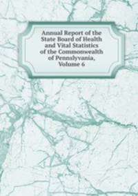 Annual Report of the State Board of Health and Vital Statistics of the Commonwealth of Pennslyvania, Volume 6
